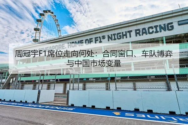 周冠宇F1席位走向何处：合同窗口、车队博弈与中国市场变量