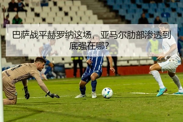 巴萨战平赫罗纳这场，亚马尔肋部渗透到底强在哪？
