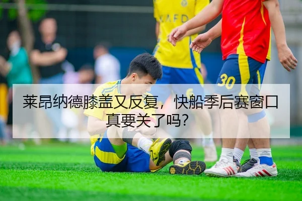 莱昂纳德膝盖又反复，快船季后赛窗口真要关了吗？